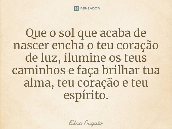 ⁠Que o sol que acaba de nascer encha o teu coração de luz, ilumine os teus caminhos e faça brilhar tua alma, teu coração e teu espírito.... Frase de Edna Frigato.
