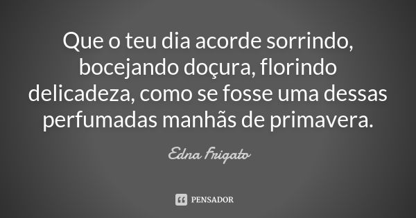 Que o teu dia acorde sorrindo, bocejando doçura, florindo delicadeza, como se fosse uma dessas perfumadas manhãs de primavera.... Frase de Edna Frigato.