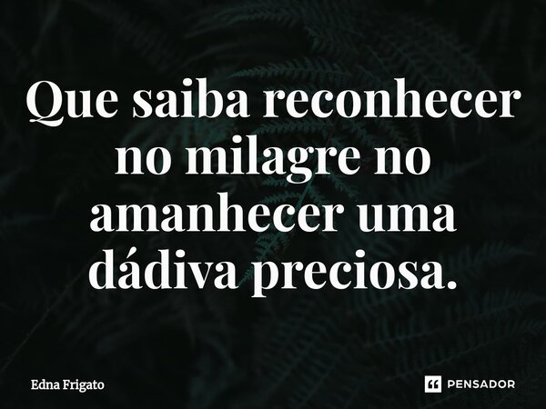 ⁠Que saiba reconhecer no milagre no amanhecer uma dádiva preciosa.... Frase de Edna Frigato.