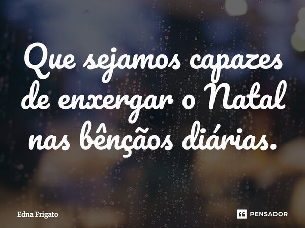 ⁠Que sejamos capazes de enxergar o Natal nas bênçãos diárias.... Frase de Edna Frigato.