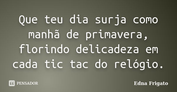 Que teu dia surja como manhã de primavera, florindo delicadeza em cada tic tac do relógio.... Frase de Edna Frigato.