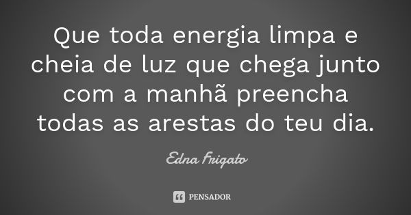 Que toda energia limpa e cheia de luz que chega junto com a manhã preencha todas as arestas do teu dia.... Frase de Edna Frigato.