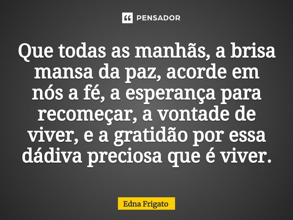 ⁠Que todas as manhãs, a brisa mansa da paz, acorde em nós a fé, a esperança para recomeçar, a vontade de viver, e a gratidão por essa dádiva preciosa que é vive... Frase de Edna Frigato.