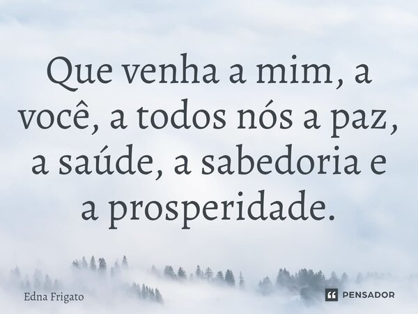 ⁠Que venha a mim, a você, a todos nós a paz, a saúde, a sabedoria e a prosperidade.... Frase de Edna Frigato.