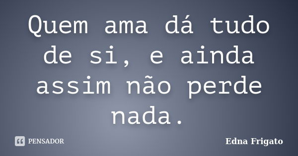 Quem ama dá tudo de si, e ainda assim não perde nada.... Frase de Edna Frigato.