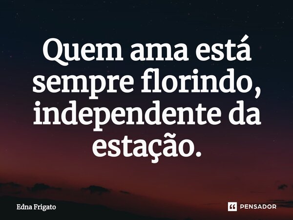 ⁠Quem ama está sempre florindo, independente da estação.... Frase de Edna Frigato.