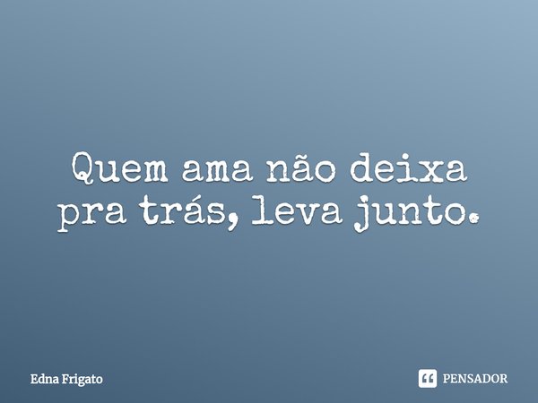 ⁠Quem ama não deixa pra trás, leva junto.... Frase de Edna Frigato.