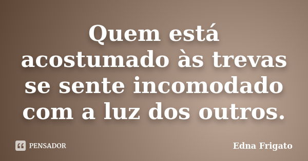 Quem está acostumado às trevas se sente incomodado com a luz dos outros.... Frase de Edna Frigato.