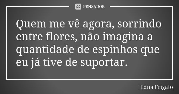 Quem me vê agora, sorrindo entre flores, não imagina a quantidade de espinhos que eu já tive de suportar.... Frase de Edna Frigato.