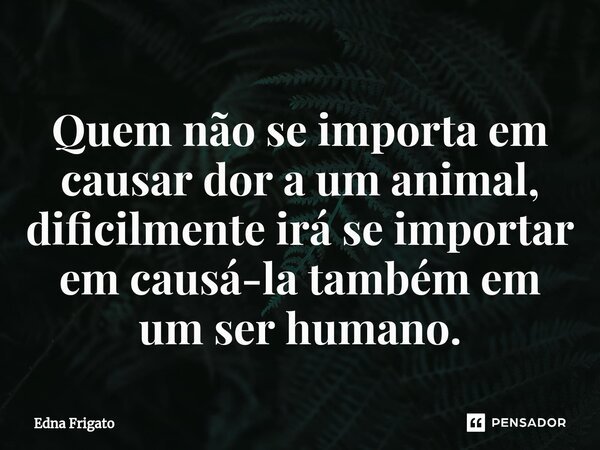 ⁠Quem não se importa em causar dor a um animal, dificilmente irá se importar em causá-la também em um ser humano.... Frase de Edna Frigato.