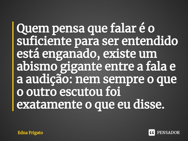 ⁠Quem pensa que falar é o suficiente para ser entendido está enganado, existe um abismo gigante entre a fala e a audição: nem sempre o que o outro escutou foi e... Frase de Edna Frigato.
