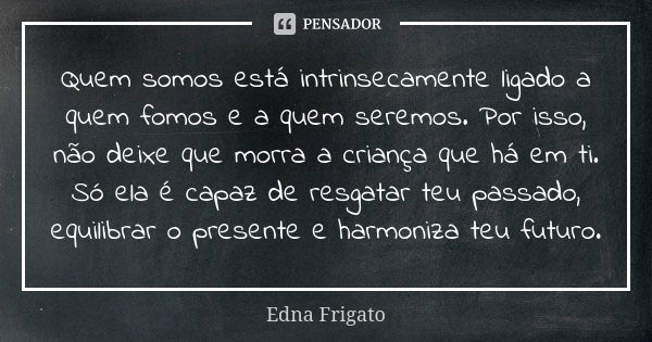 Quem somos está intrinsecamente ligado a quem fomos e a quem seremos. Por isso, não deixe que morra a criança que há em ti. Só ela é capaz de resgatar teu passa... Frase de Edna Frigato.