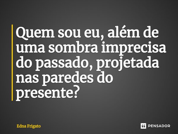 ⁠Quem sou eu, além de uma sombra imprecisa do passado, projetada nas paredes do presente?... Frase de Edna Frigato.