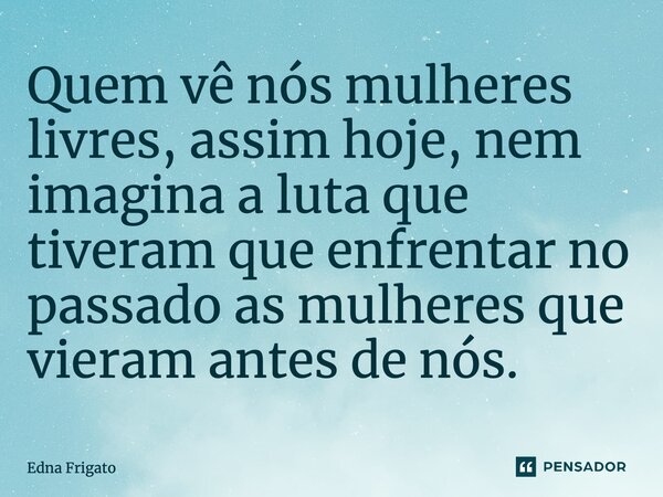 ⁠Quem vê nós mulheres livres, assim hoje, nem imagina a luta que tiveram que enfrentar no passado as mulheres que vieram antes de nós.... Frase de Edna Frigato.