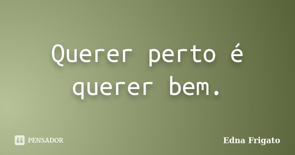 Querer perto é querer bem.... Frase de Edna Frigato.