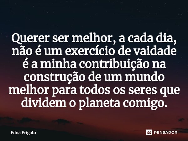 ⁠Querer ser melhor, a cada dia, não é um exercício de vaidade é a minha contribuição na construção de um mundo melhor para todos os seres que dividem o planeta ... Frase de Edna Frigato.