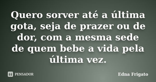 Quero sorver até a última gota, seja de prazer ou de dor, com a mesma sede de quem bebe a vida pela última vez.... Frase de Edna Frigato.