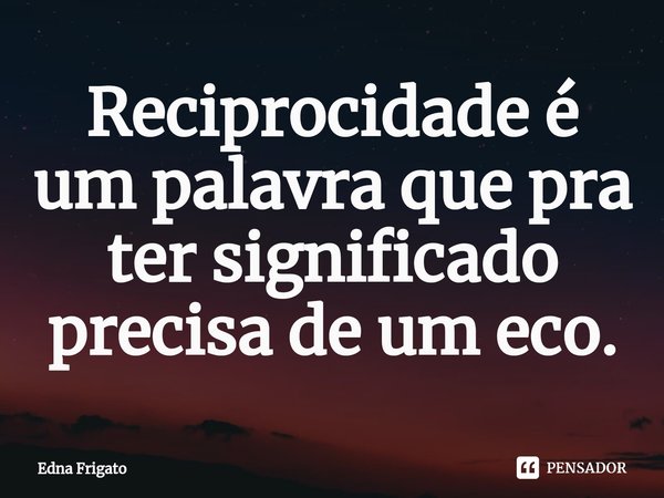 ⁠Reciprocidade é um palavra que pra ter significado precisa de um eco.... Frase de Edna Frigato.