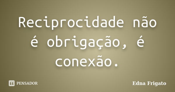 Reciprocidade não é obrigação, é conexão.... Frase de Edna Frigato.