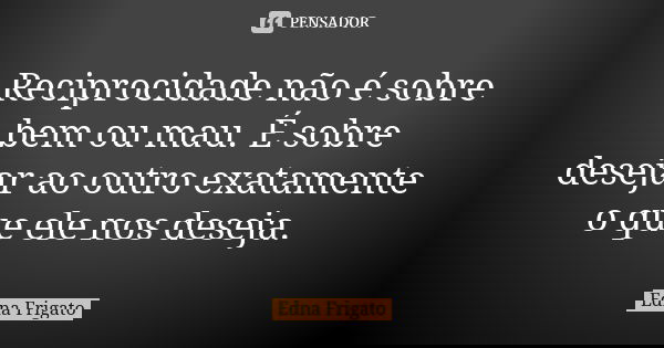 Reciprocidade não é sobre bem ou mau. É sobre desejar ao outro exatamente o que ele nos deseja.... Frase de Edna Frigato.
