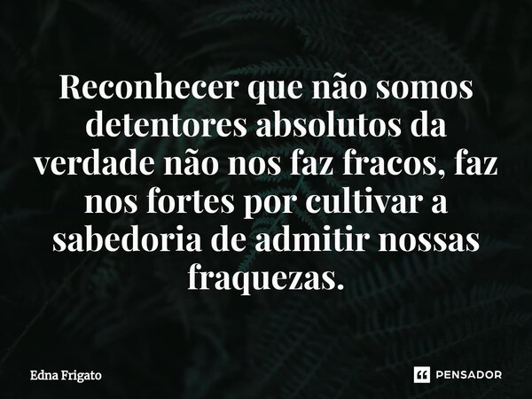⁠Reconhecer que não somos detentores absolutos da verdade não nos faz fracos, faz nos fortes por cultivar a sabedoria de admitir nossas fraquezas.... Frase de Edna Frigato.