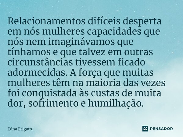 ⁠Relacionamentos difíceis desperta em nós mulheres capacidades que nós nem imaginávamos que tínhamos e que talvez em outras circunstâncias tivessem ficado adorm... Frase de Edna Frigato.