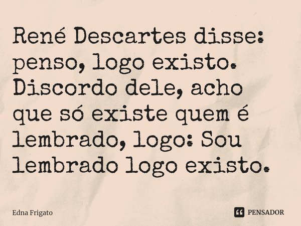 ⁠René Descartes disse: penso, logo existo. Discordo dele, acho que só existe quem é lembrado, logo: Sou lembrado logo existo.... Frase de Edna Frigato.
