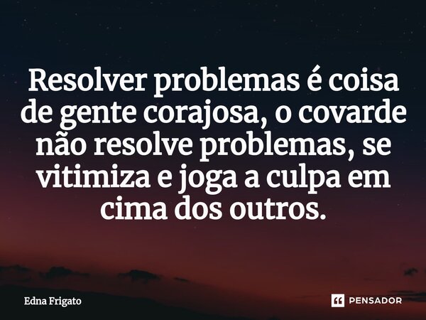 ⁠Resolver problemas é coisa de gente corajosa, o covarde não resolve problemas, se vitimiza e joga a culpa em cima dos outros.... Frase de Edna Frigato.