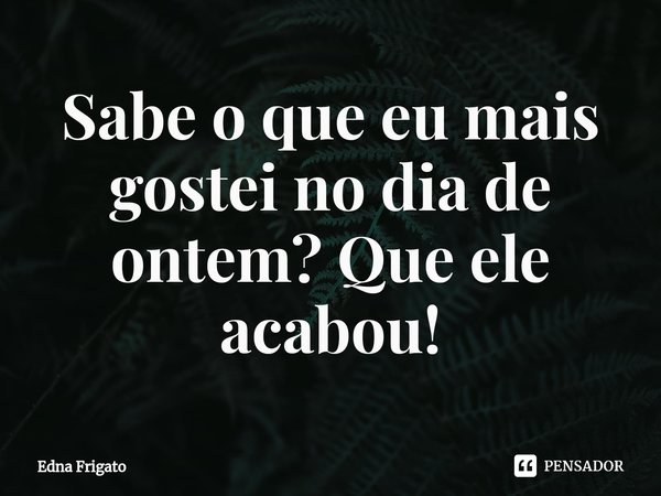 ⁠Sabe o que eu mais gostei no dia de ontem? Que ele acabou!... Frase de Edna Frigato.