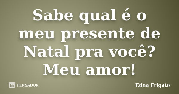 Sabe qual é o meu presente de Natal pra você? Meu amor!... Frase de Edna Frigato.