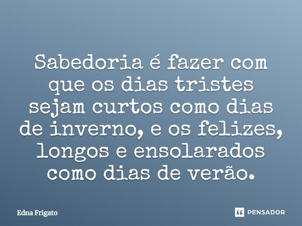 Sabedoria é fazer com que os dias tristes sejam curtos como dias de inverno, e os felizes, longos e ensolarados como dias de verão.... Frase de Edna Frigato.
