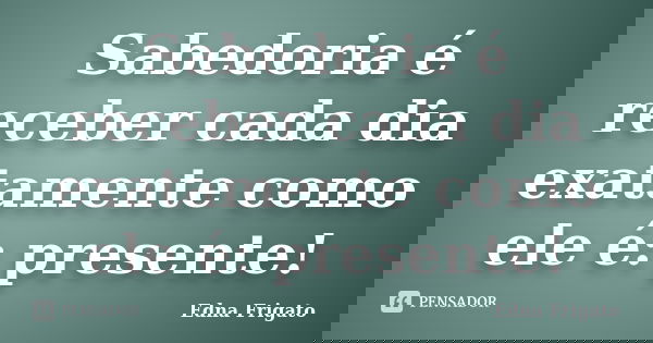Sabedoria é receber cada dia exatamente como ele é: presente!... Frase de Edna Frigato.