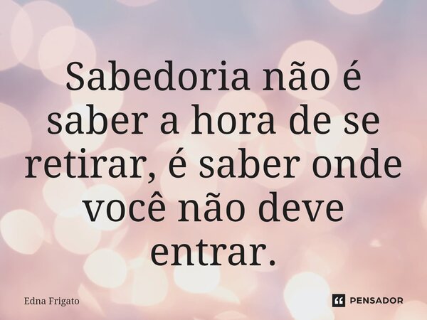 ⁠Sabedoria não é saber a hora de se retirar, é saber onde você não deve entrar.... Frase de Edna Frigato.