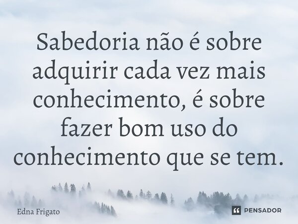 ⁠Sabedoria não é sobre adquirir cada vez mais conhecimento, é sobre fazer bom uso do conhecimento que se tem.... Frase de Edna Frigato.