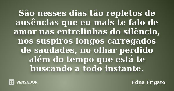 São nesses dias tão repletos de ausências que eu mais te falo de amor nas entrelinhas do silêncio, nos suspiros longos carregados de saudades, no olhar perdido ... Frase de Edna Frigato.