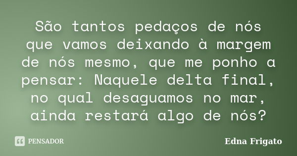 São tantos pedaços de nós que vamos deixando à margem de nós mesmo, que me ponho a pensar: Naquele delta final, no qual desaguamos no mar, ainda restará algo de... Frase de Edna Frigato.