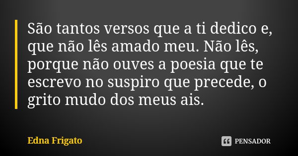 São tantos versos que a ti dedico e, que não lês amado meu. Não lês, porque não ouves a poesia que te escrevo no suspiro que precede, o grito mudo dos meus ais.... Frase de Edna Frigato.