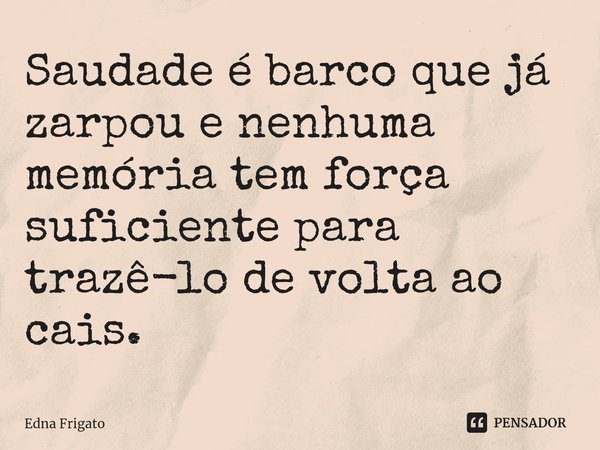 ⁠Saudade é barco que já zarpou e nenhuma memória tem força suficiente para trazê-lo de volta ao cais.... Frase de Edna Frigato.