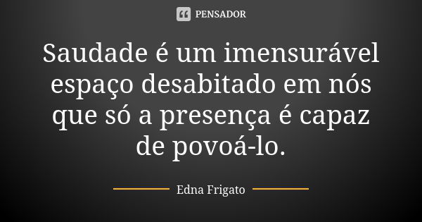 Saudade é um imensurável espaço desabitado em nós que só a presença é capaz de povoá-lo.... Frase de Edna Frigato.