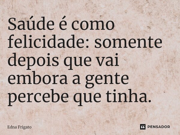 ⁠Saúde é como felicidade: somente depois que vai embora a gente percebe que tinha.... Frase de Edna Frigato.