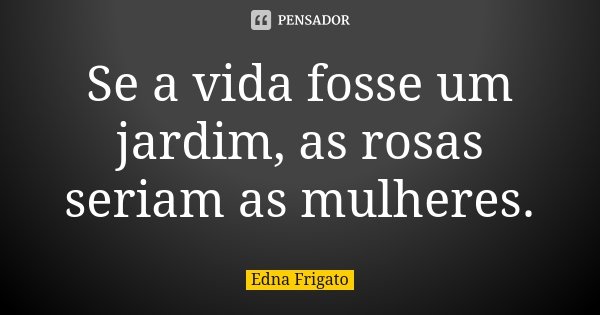 Se a vida fosse um jardim, as rosas seriam as mulheres.... Frase de Edna Frigato.