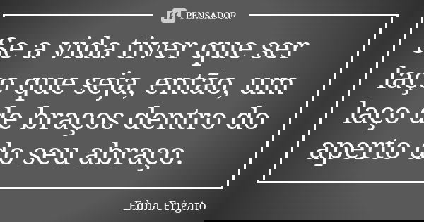 Se a vida tiver que ser laço que seja, então, um laço de braços dentro do aperto do seu abraço.... Frase de Edna Frigato.