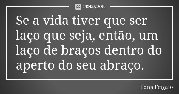 Se a vida tiver que ser laço que seja, então, um laço de braços dentro do aperto do seu abraço.... Frase de Edna Frigato.