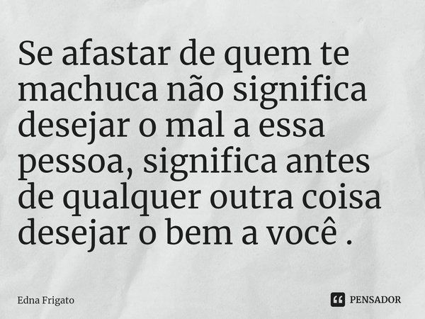 ⁠Se afastar de quem te machuca não significa desejar o mal a essa pessoa, significa antes de qualquer outra coisa desejar o bem a você .... Frase de Edna Frigato.