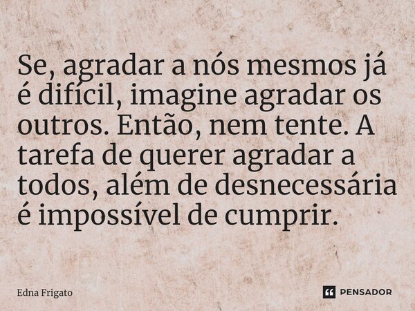 ⁠Se, agradar a nós mesmos já é difícil, imagine agradar os outros. Então, nem tente. A tarefa de querer agradar a todos, além de desnecessária é impossível de c... Frase de Edna Frigato.