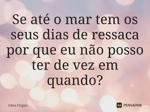 ⁠Se até o mar tem os seus dias de ressaca por que eu não posso ter de vez em quando?... Frase de Edna Frigato.