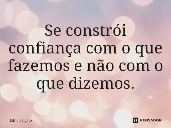 Se constrói confiança com o que fazemos e não com o que dizemos.... Frase de Edna Frigato.