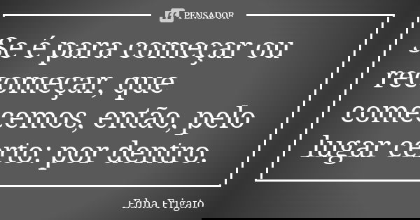 Se é para começar ou recomeçar, que comecemos, então, pelo lugar certo: por dentro.... Frase de Edna Frigato.
