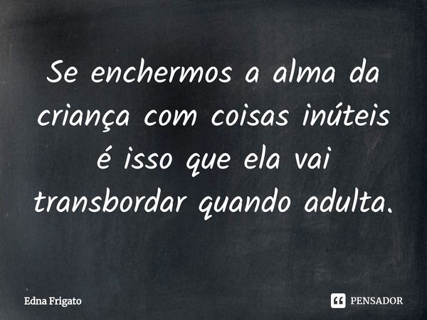 ⁠Se enchermos a alma da criança com coisas inúteis é isso que ela vai transbordar quando adulta.... Frase de Edna Frigato.