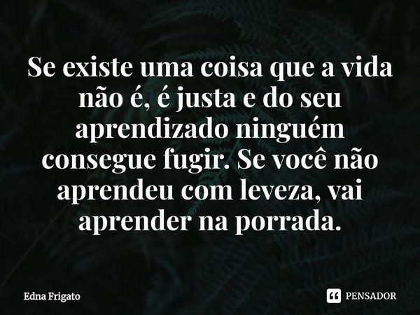 ⁠Se existe uma coisa que a vida não é, é justa e do seu aprendizado ninguém consegue fugir. Se você não aprendeu com leveza, vai aprender na porrada.... Frase de Edna Frigato.